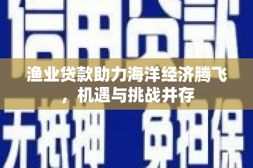 西青渔业贷款助力海洋经济腾飞，机遇与挑战并存
