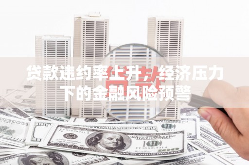 西青贷款违约率上升，经济压力下的金融风险预警
