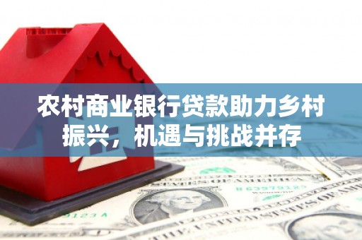 西青农村商业银行贷款助力乡村振兴，机遇与挑战并存