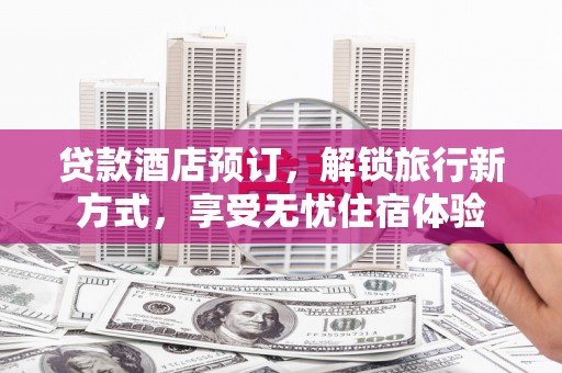 西青贷款酒店预订，解锁旅行新方式，享受无忧住宿体验