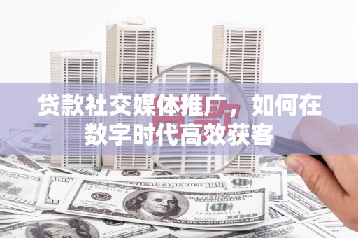 西青贷款社交媒体推广，如何在数字时代高效获客