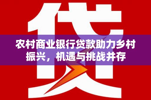 西青农村商业银行贷款助力乡村振兴，机遇与挑战并存