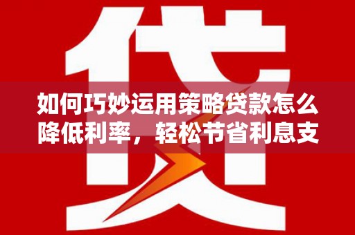 西青如何巧妙运用策略贷款怎么降低利率，轻松节省利息支出