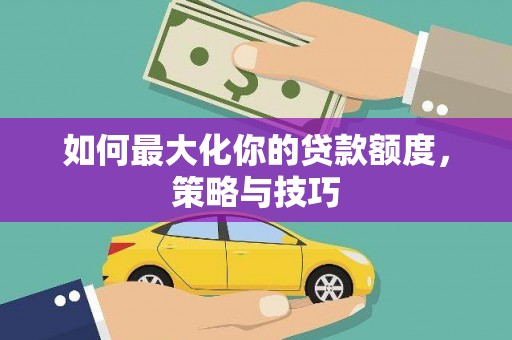 西青如何最大化你的贷款额度，策略与技巧