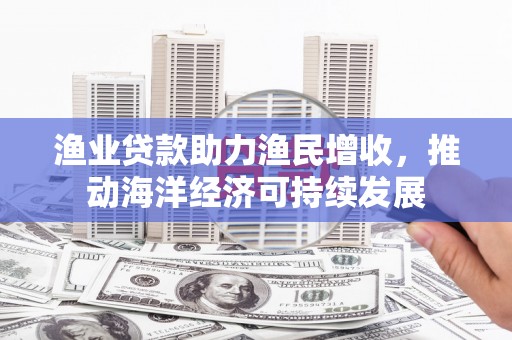 西青渔业贷款助力渔民增收，推动海洋经济可持续发展
