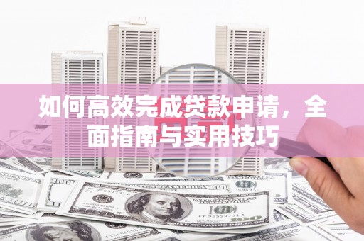 西青如何高效完成贷款申请，全面指南与实用技巧