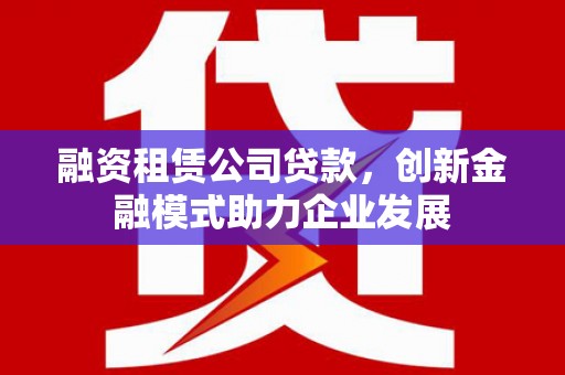 西青融资租赁公司贷款，创新金融模式助力企业发展