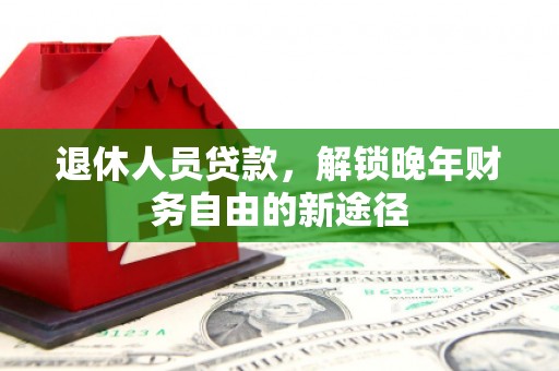 西青退休人员贷款，解锁晚年财务自由的新途径