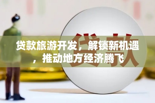 西青贷款旅游开发，解锁新机遇，推动地方经济腾飞