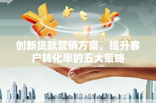 西青创新贷款营销方案，提升客户转化率的五大策略