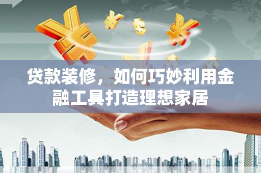 西青贷款装修，如何巧妙利用金融工具打造理想家居