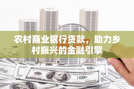 西青农村商业银行贷款，助力乡村振兴的金融引擎