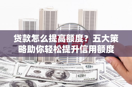 西青贷款怎么提高额度？五大策略助你轻松提升信用额度