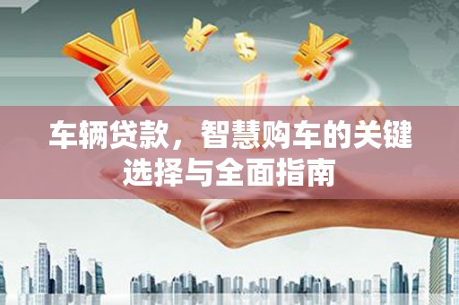 西青车辆贷款，智慧购车的关键选择与全面指南
