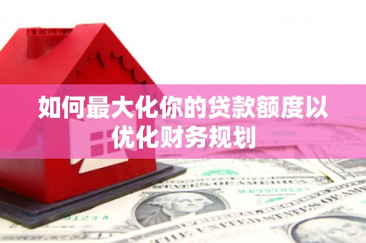西青如何最大化你的贷款额度以优化财务规划
