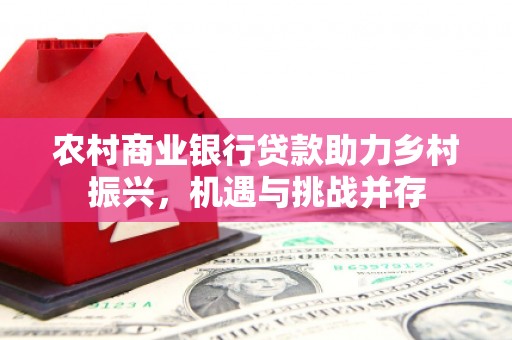 西青农村商业银行贷款助力乡村振兴，机遇与挑战并存
