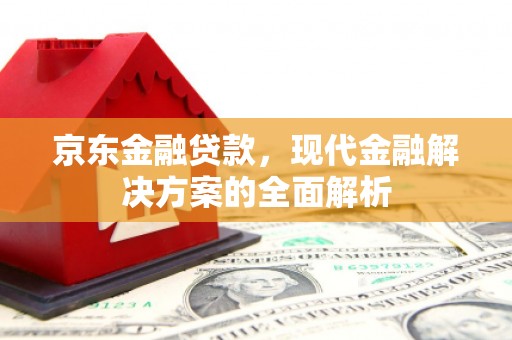 西青京东金融贷款，现代金融解决方案的全面解析