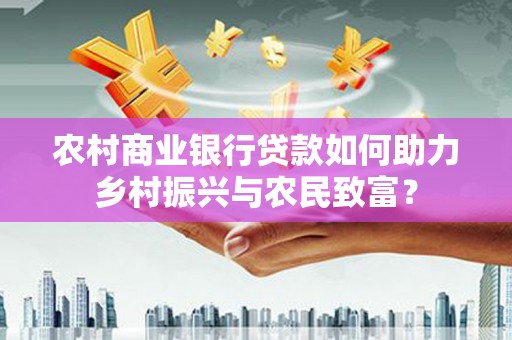 西青农村商业银行贷款如何助力乡村振兴与农民致富？